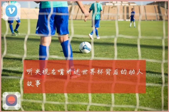 听央视名嘴讲述世界杯背后的动人故事