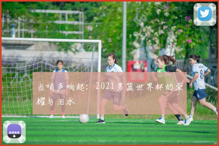 当哨声响起：2021男篮世界杯的荣耀与泪水