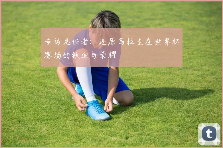 专访见证者：还原乌拉圭在世界杯赛场的铁血与荣耀
