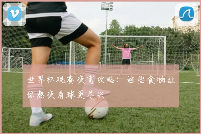 世界杯观赛夜宵攻略：这些食物让你熬夜看球更尽兴