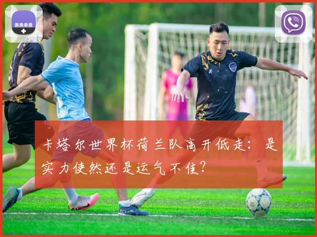 卡塔尔世界杯荷兰队高开低走：是实力使然还是运气不佳？