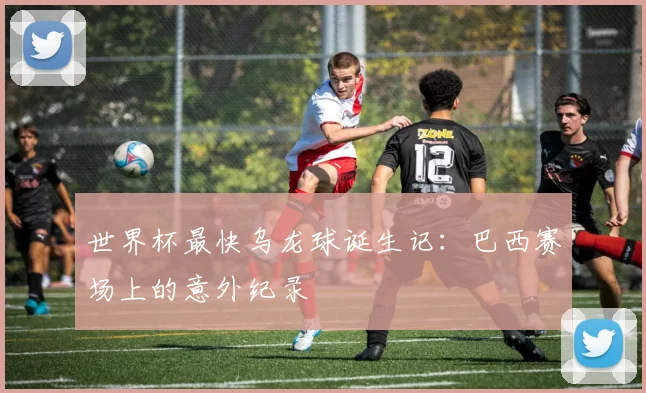 世界杯最快乌龙球诞生记：巴西赛场上的意外纪录