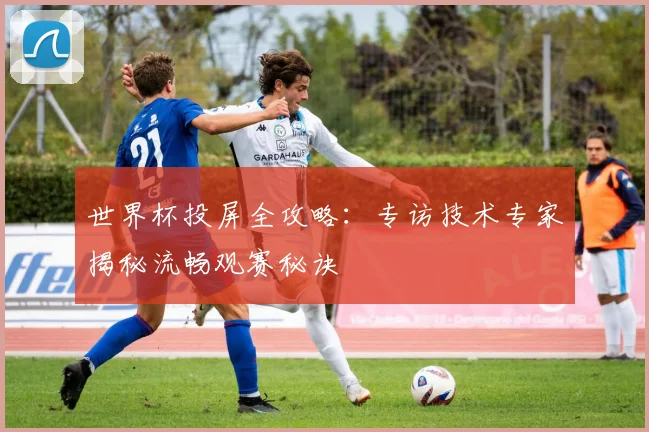 世界杯投屏全攻略：专访技术专家揭秘流畅观赛秘诀