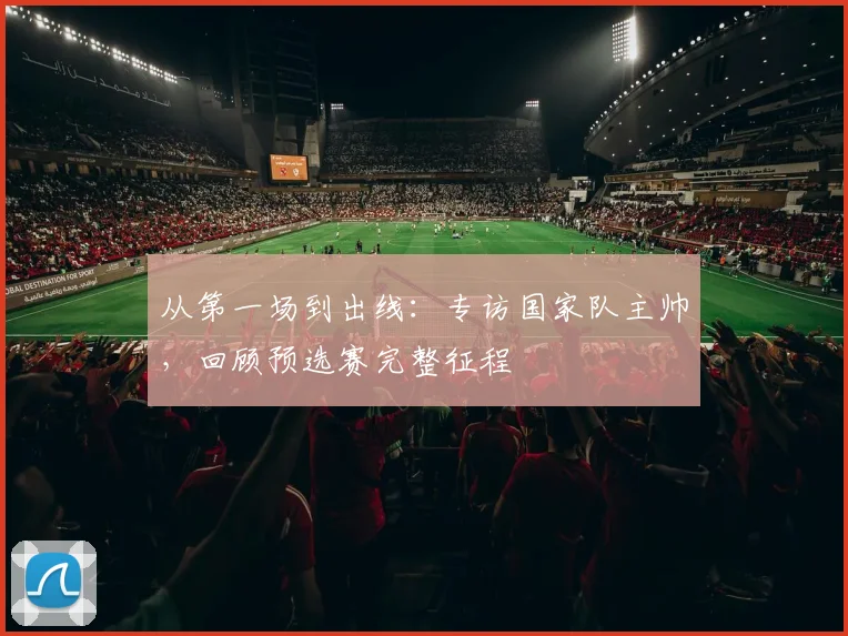 从第一场到出线：专访国家队主帅，回顾预选赛完整征程