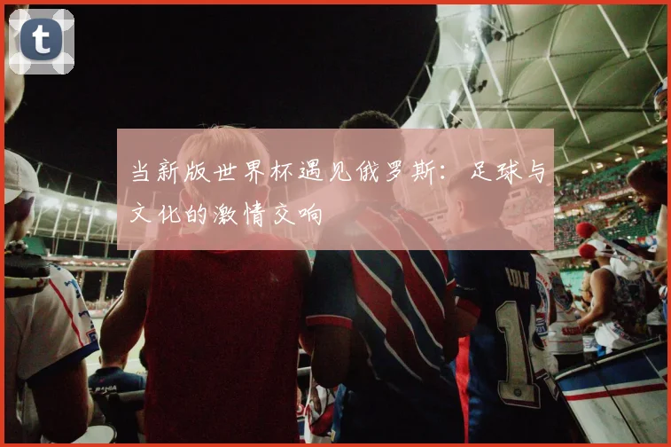 当新版世界杯遇见俄罗斯：足球与文化的激情交响