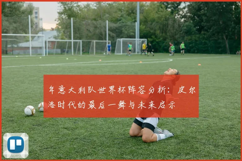 年意大利队世界杯阵容分析：皮尔洛时代的最后一舞与未来启示