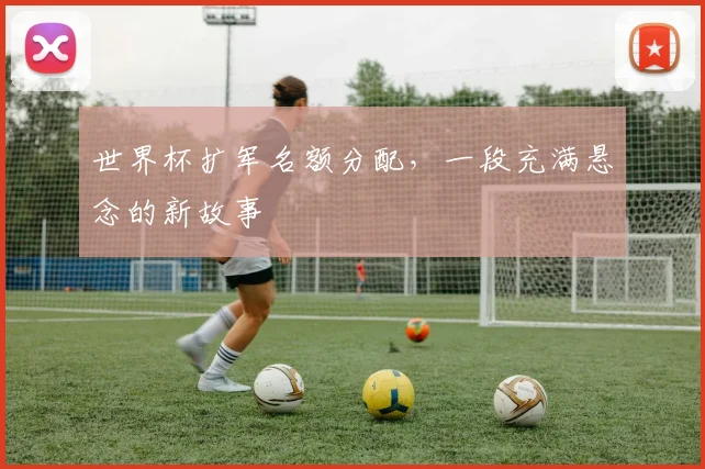 世界杯扩军名额分配，一段充满悬念的新故事