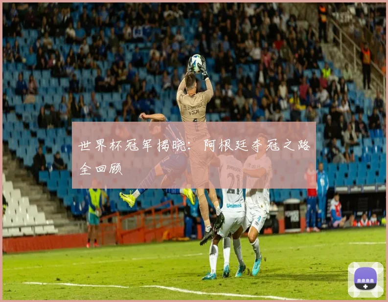 世界杯冠军揭晓：阿根廷夺冠之路全回顾