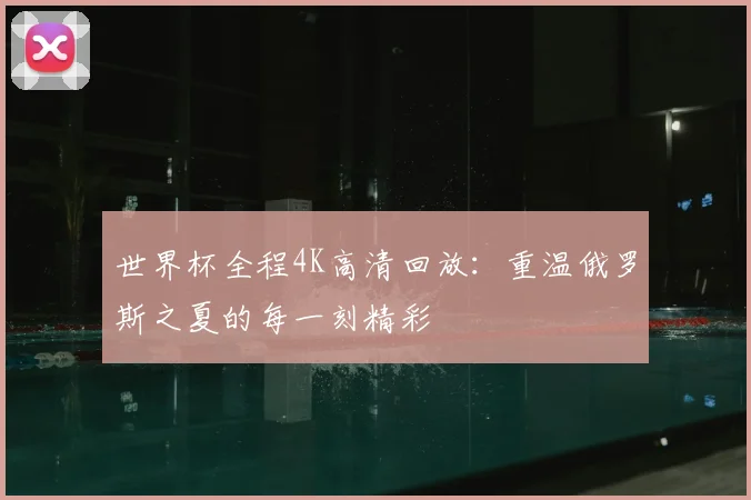 世界杯全程4K高清回放：重温俄罗斯之夏的每一刻精彩