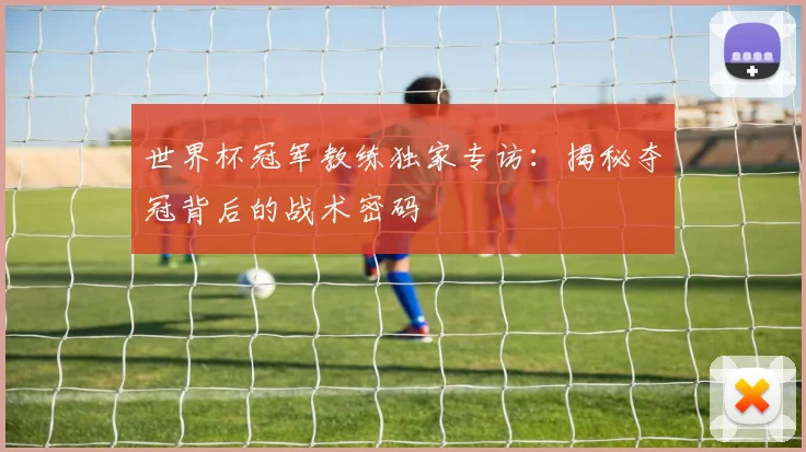 世界杯冠军教练独家专访：揭秘夺冠背后的战术密码
