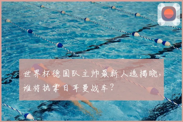 世界杯德国队主帅最新人选揭晓，谁将执掌日耳曼战车？
