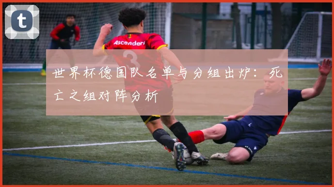 世界杯德国队名单与分组出炉：死亡之组对阵分析