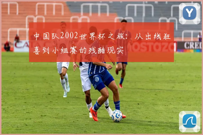 中国队2002世界杯之旅:从出线狂喜到小组赛的残酷现实