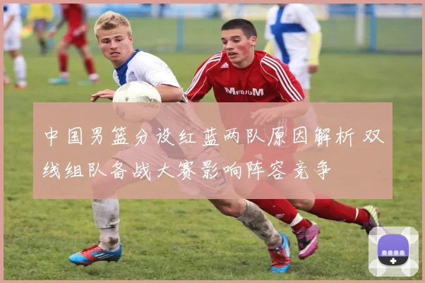 中国男篮分设红蓝两队原因解析 双线组队备战大赛影响阵容竞争