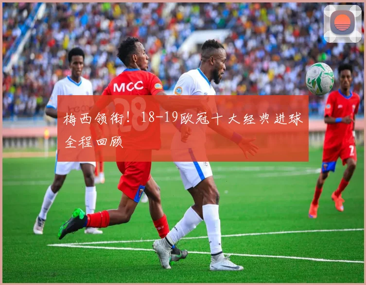 梅西领衔！18-19欧冠十大经典进球全程回顾