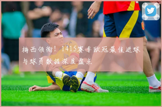 梅西领衔！1415赛季欧冠最佳进球与球员数据深度盘点
