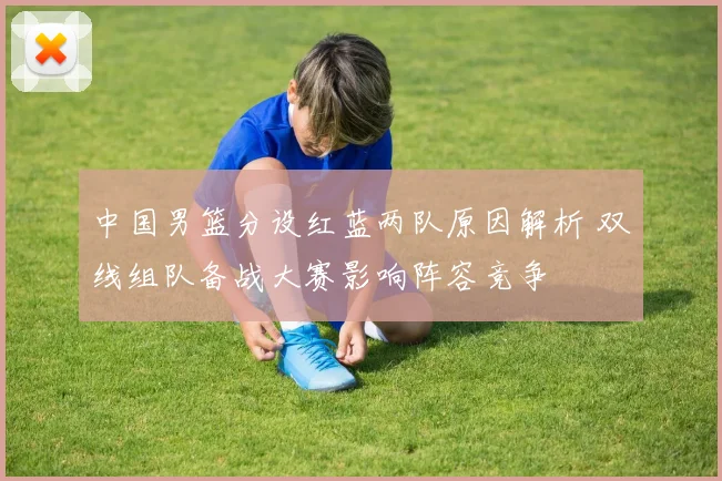 中国男篮分设红蓝两队原因解析 双线组队备战大赛影响阵容竞争