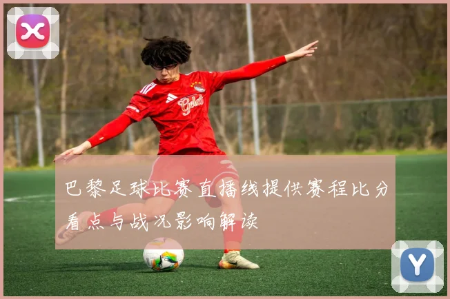 巴黎足球比赛直播线提供赛程比分看点与战况影响解读