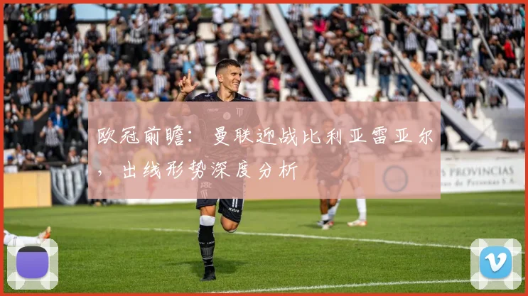 欧冠前瞻：曼联迎战比利亚雷亚尔，出线形势深度分析