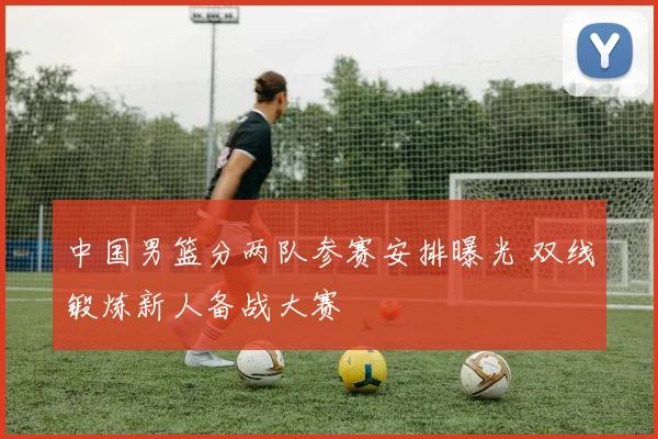 中国男篮分两队参赛安排曝光 双线锻炼新人备战大赛