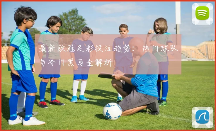 最新欧冠足彩投注趋势：热门球队与冷门黑马全解析