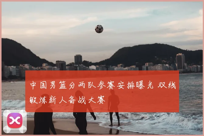 中国男篮分两队参赛安排曝光 双线锻炼新人备战大赛