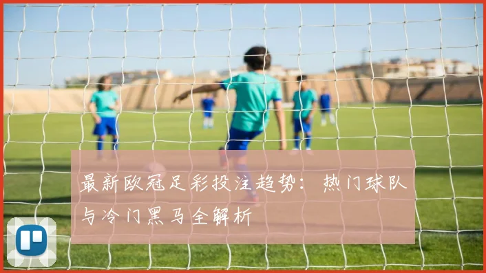 最新欧冠足彩投注趋势：热门球队与冷门黑马全解析