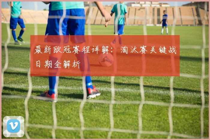 最新欧冠赛程详解：淘汰赛关键战日期全解析